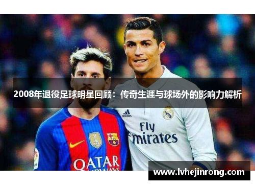 2008年退役足球明星回顾：传奇生涯与球场外的影响力解析