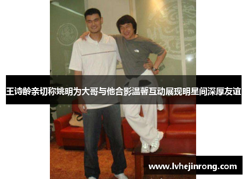 王诗龄亲切称姚明为大哥与他合影温馨互动展现明星间深厚友谊
