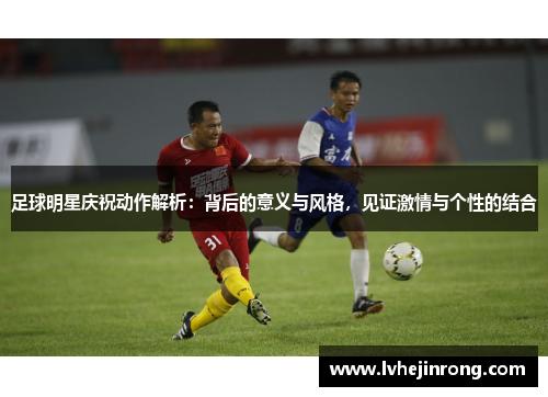 足球明星庆祝动作解析：背后的意义与风格，见证激情与个性的结合