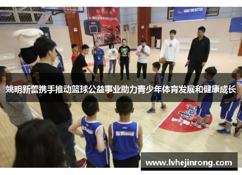 姚明新蕾携手推动篮球公益事业助力青少年体育发展和健康成长