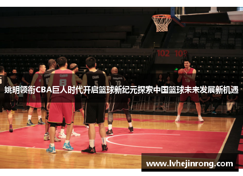 姚明领衔CBA巨人时代开启篮球新纪元探索中国篮球未来发展新机遇