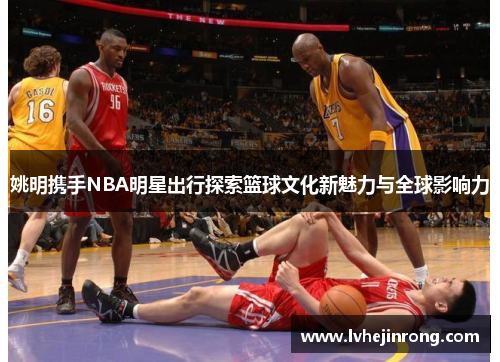姚明携手NBA明星出行探索篮球文化新魅力与全球影响力